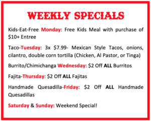 Kids-Eat-Free Monday: Free Kids Meal with purchase of $10+ Entree Taco-Tuesday: 3x $7.99- Mexican Style Tacos, onions, cilantro, double corn tortilla (Chicken, Al Pastor, or Tinga) Burrito/Chimichanga Wednesday: $2 Off ALL Burritos Fajita-Thursday: $2 Off ALL Fajitas Handmade Quesadilla-Friday: $2 Off ALL Handmade Quesadillas Saturday & Sunday: Weekend Special!